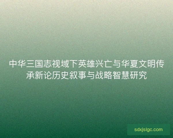 中华三国志视域下英雄兴亡与华夏文明传承新论历史叙事与战略智慧研究