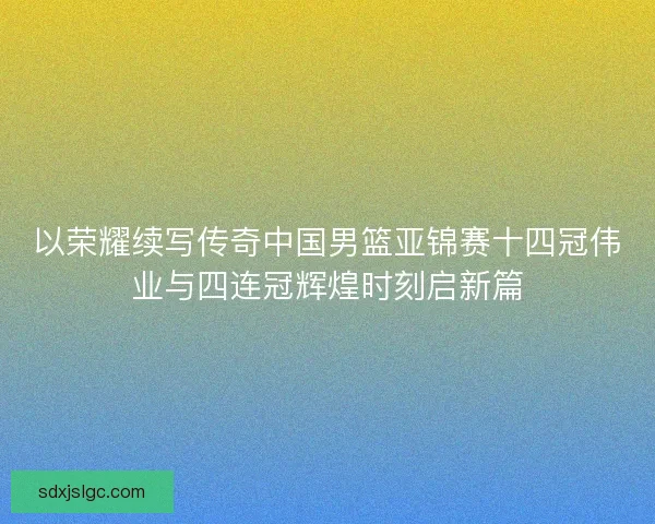 以荣耀续写传奇中国男篮亚锦赛十四冠伟业与四连冠辉煌时刻启新篇