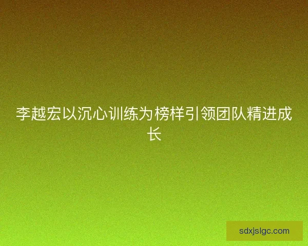 李越宏以沉心训练为榜样引领团队精进成长