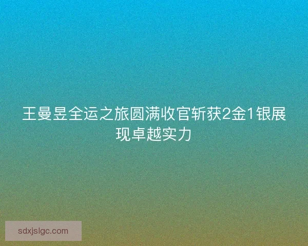 王曼昱全运之旅圆满收官斩获2金1银展现卓越实力